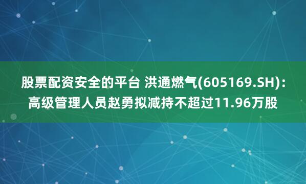 股票配资安全的平台 洪通燃气(605169.SH)：高级管理人员赵勇拟减持不超过11.96万股