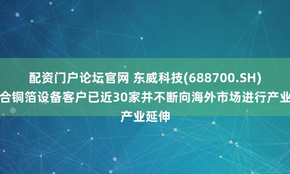 配资门户论坛官网 东威科技(688700.SH)：复合铜箔设备客户已近30家并不断向海外市场进行产业延伸