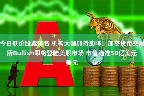 今日低价股票排名 机构大咖加持助阵！加密货币交易所Bullish即将登陆美股市场 市值瞄准50亿美元