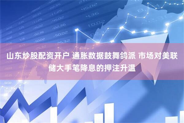 山东炒股配资开户 通胀数据鼓舞鸽派 市场对美联储大手笔降息的押注升温