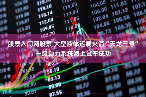 股票入门网股票 大型液体运载火箭“天龙三号”一级动力系统海上试车成功