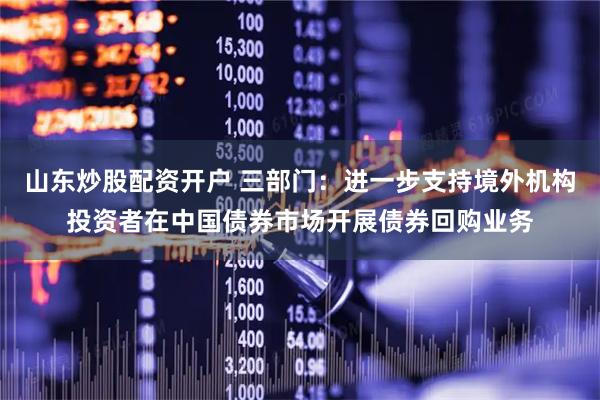 山东炒股配资开户 三部门：进一步支持境外机构投资者在中国债券市场开展债券回购业务