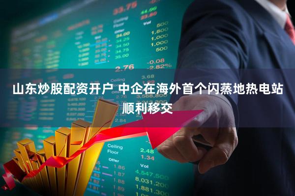 山东炒股配资开户 中企在海外首个闪蒸地热电站顺利移交