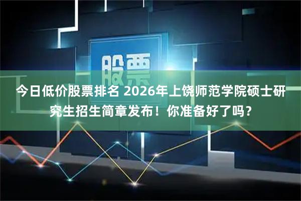 今日低价股票排名 2026年上饶师范学院硕士研究生招生简章发布！你准备好了吗？