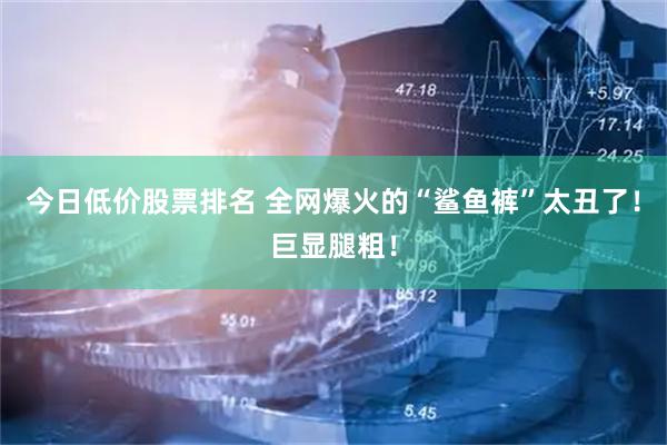 今日低价股票排名 全网爆火的“鲨鱼裤”太丑了！巨显腿粗！
