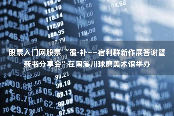 股票入门网股票 “覆·补——宿利群新作展答谢暨新书分享会”在陶溪川球磨美术馆举办