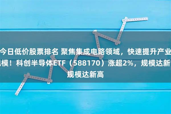 今日低价股票排名 聚焦集成电路领域，快速提升产业规模！科创半导体ETF（588170）涨超2%，规模达新高