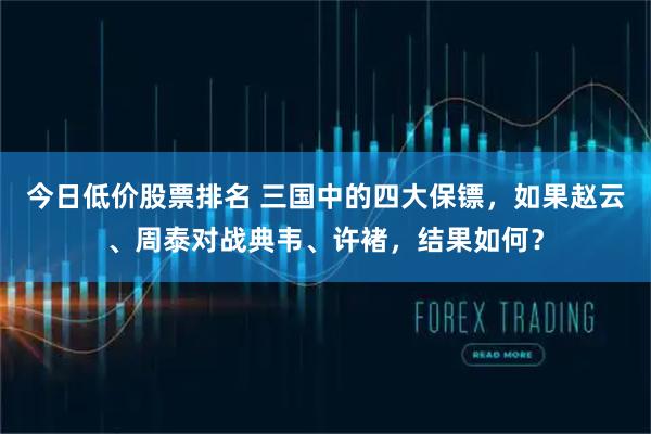 今日低价股票排名 三国中的四大保镖，如果赵云、周泰对战典韦、许褚，结果如何？