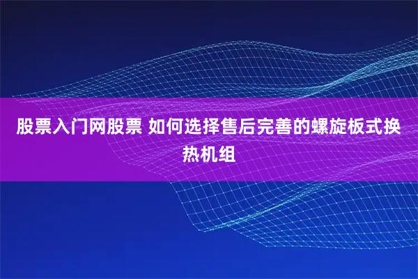 股票入门网股票 如何选择售后完善的螺旋板式换热机组